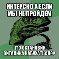 интерсно а если мы не пройдём что остановик виталика набухаться??