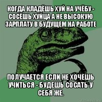 когда кладёшь хуй на учёбу - сосёшь хуйца а не высокую зарплату в будущем на работе получается если не хочешь учиться - будешь сосать у себя же.