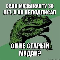 если музыканту 30 лет, а он не подписал он не старый мудак?