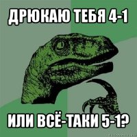 дрюкаю тебя 4-1 или всё-таки 5-1?