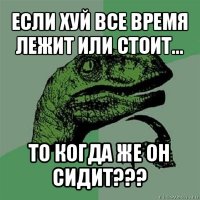 если хуй все время лежит или стоит... то когда же он сидит???