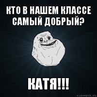 кто в нашем классе самый добрый? катя!!!