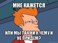 мне кажется или мы так ни к чему и не придем?