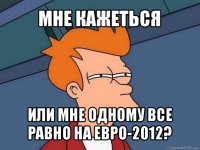 мне кажеться или мне одному все равно на евро-2012?