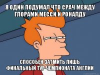 я один подумал что срач между глорами месси и роналду способен затмить лишь финальный тур чемпионата англии