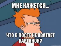 мне кажется... что в посте не хватает картинок?