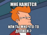 мне кажется или ты мне что-то должен ?