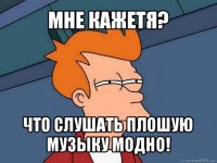 мне кажетя? что слушать плошую музыку модно!