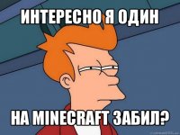 интересно я один на minecraft забил?