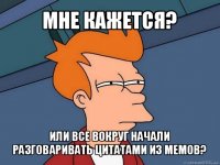 мне кажется? или все вокруг начали разговаривать цитатами из мемов?