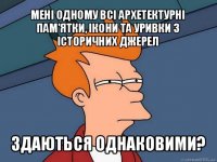 мені одному всі архетектурні пам'ятки, ікони та уривки з історичних джерел здаються однаковими?