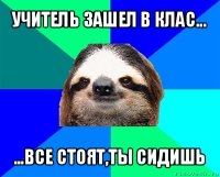 учитель зашел в клас... ...все стоят,ты сидишь