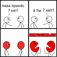 пива принёс ? нет! а ты ? нет!