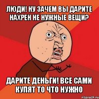 люди! ну зачем вы дарите нахрен не нужные вещи? дарите деньги! все сами купят то что нужно