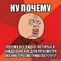 ну почему почему все видео, которые я скидываю ане для просмотра она уже просматривала?!?!?!?