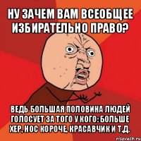 ну зачем вам всеобщее избирательно право? ведь большая половина людей голосует за того у кого: больше хер, нос короче, красавчик и т.д.