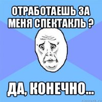 отработаешь за меня спектакль ? да, конечно...