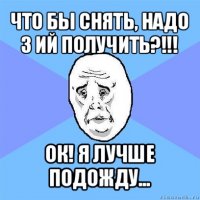 что бы снять, надо 3 ий получить?!!! ок! я лучше подожду...