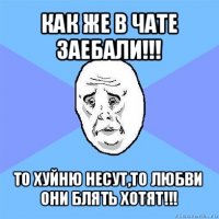 как же в чате заебали!!! то хуйню несут,то любви они блять хотят!!!