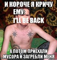 и короче я кричу ему:
i'll be back а потом приехали мусора и загребли меня