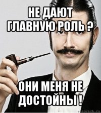 не дают главную роль ? они меня не достойны !