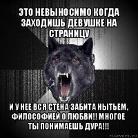 это невыносимо когда заходишь девушке на страницу и у нее вся стена забита нытьем, философией о любви!! многое ты понимаешь дура!!!