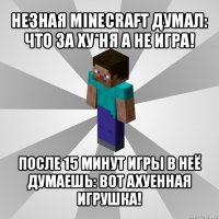 незная minecraft думал: что за ху*ня а не игра! после 15 минут игры в неё думаешь: вот ахуенная игрушка!