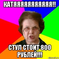 катяяяяяяяяяяя!! стул стоит 800 рублей!!!
