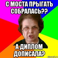 с моста прыгать собралась?? а диплом дописала?