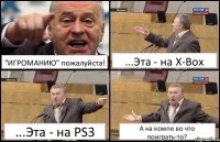 "ИГРОМАНИЮ" пожалуйста! ...Эта - на X-Box ...Эта - на PS3 А на компе во что поиграть-то?