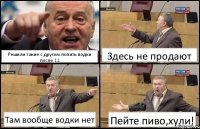 Решили такие с другом попить водки после 11 Здесь не продают Там вообще водки нет Пейте пиво,хули!