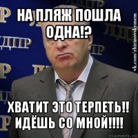 на пляж пошла одна!? хватит это терпеть!! идёшь со мной!!!