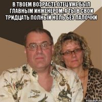 в твоем возрасте отец уже был главным инженером, а ты в свои тридцать полный ноль без палочки 