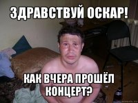 здравствуй оскар! как вчера прошёл концерт?