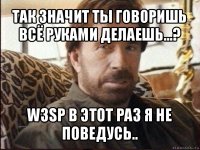 так значит ты говоришь всё руками делаешь...? w3sp в этот раз я не поведусь..