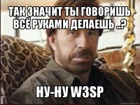 так значит ты говоришь всё руками делаешь ..? ну-ну w3sp