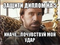 защити диплом на 5 иначе....почувствуй мой удар