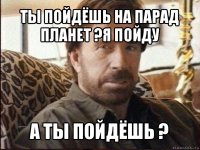 ты пойдёшь на парад планет ?я пойду а ты пойдёшь ?