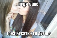 луди а вас тоже бусять эти дуры?