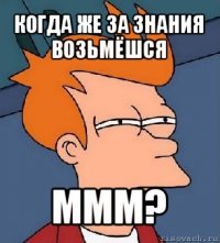 когда же за знания возьмёшся ммм?