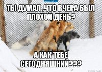 ты думал ,что вчера был плохой день? а как тебе сегодняшний???