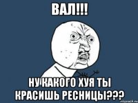 вал!!! ну какого хуя ты красишь ресницы???