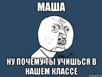 маша ну почему ты учишься в нашем классе