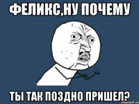 феликс,ну почему ты так поздно пришел?