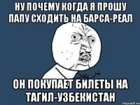 ну почему когда я прошу папу сходить на барса-реал он покупает билеты на тагил-узбекистан