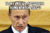 ты не умеешь продавать "комбилипен табс"? 