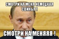 смотри на меня немецкая свинья ! смотри на меняяя !