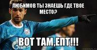 любимов ты знаешь где твое место? вот там,епт!!!