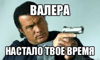 валера настало твое время