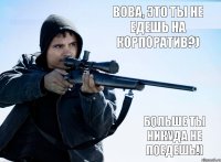 Вова, это ты не едешь на корпоратив?) Больше ты никуда не поедешь!)